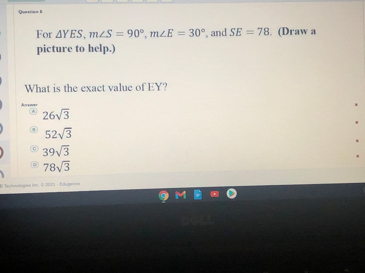 Question 6
For AYES, mS = 90°, mzE = 30°, and SE = 78. (Draw a
picture to help.)
%3D
What is the exact value ofEY?
Answer
26/3
A
52/3
39/3
78/3
C
B Technologies Inc. 2021 - Edugence
9 M

