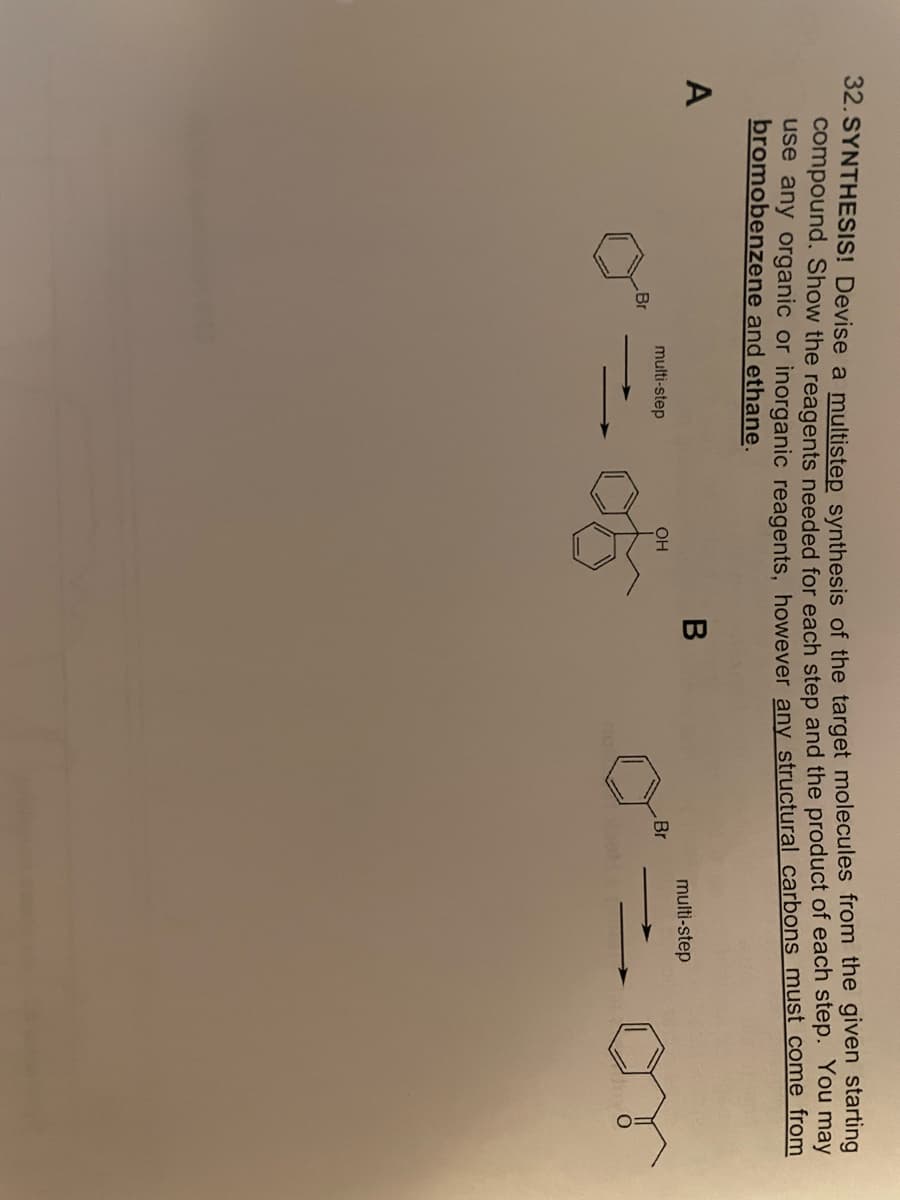 32. SYNTHESIS! Devise a multistep synthesis of the target molecules from the given starting
compound. Show the reagents needed for each step and the product of each step. You may
use any organic or inorganic reagents, however any structural carbons must come from
bromobenzene and ethane.
B
multi-step
multi-step
OH
Br
Br
A