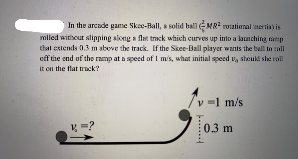 In the arcade game Skee-Ball, a solid ball (MR² rotational inertia) is
rolled without slipping along a flat track which curves up into a launching ramp
that extends 0.3 m above the track. If the Skee-Ball player wants the ball to roll
off the end of the ramp at a speed of 1 m/s, what initial speed vo should she roll
it on the flat track?
v = 1 m/s
V =?
: 0.3 m