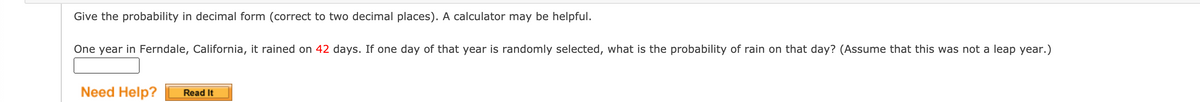 Give the probability in decimal form (correct to two decimal places). A calculator may be helpful.
One year in Ferndale, California, it rained on 42 days. If one day of that year is randomly selected, what is the probability of rain on that day? (Assume that this was not a leap year.)
Need Help?
Read It
