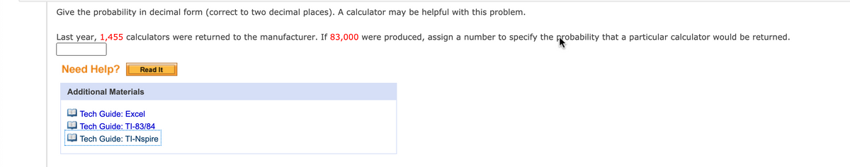 Give the probability in decimal form (correct to two decimal places). A calculator may be helpful with this problem.
Last year, 1,455 calculators were returned to the manufacturer. If 83,000 were produced, assign a number to specify the probability that a particular calculator would be returned.
Need Help?
Read It
Additional Materials
Tech Guide: Excel
Tech Guide: TI-83/84
Tech Guide: TI-Nspire
