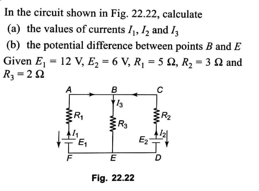 In the circuit shown in Fig. 22.22, calculate
(a) the values of currents I, I, and I3
(b) the potential difference between points B and E
Given E, = 12 V, E, = 6 V, R, = 5 N, R, = 3 Q and
R3 = 22
A
B
13
R2
R3
E1
E2
1.
E
D
Fig. 22.22
www
ww
