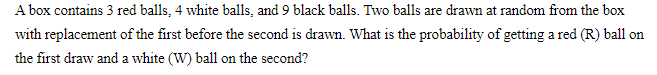 A box contains 3 red balls, 4 white balls, and 9 black balls. Two balls are drawn at random from the box
with replacement of the first before the second is drawn. What is the probability of getting a red (R) ball on
the first draw and a white (W) ball on the second?

