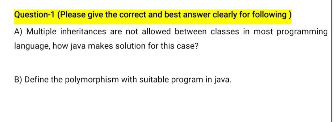 Question-1 (Please give the correct and best answer clearly for following)
A) Multiple inheritances are not allowed between classes in most programming
language, how java makes solution for this case?
B) Define the polymorphism with suitable program in java.
