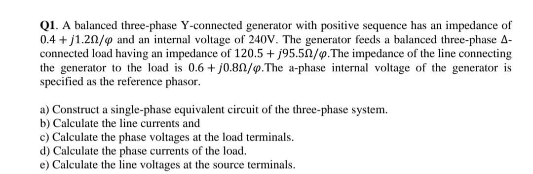 Q1. A balanced three-phase Y-connected generator with positive sequence has an impedance of
0.4 + j1.20/4 and an internal voltage of 240V. The generator feeds a balanced three-phase A-
connected load having an impedance of 120.5 + j95.5N/4.The impedance of the line connecting
the generator to the load is 0.6 + j0.80/9.The a-phase internal voltage of the generator is
specified as the reference phasor.
a) Construct a single-phase equivalent circuit of the three-phase system.
b) Calculate the line currents and
c) Calculate the phase voltages at the load terminals.
d) Calculate the phase currents of the load.
e) Calculate the line voltages at the source terminals.
