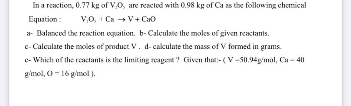In a reaction, 0.77 kg of V,O, are reacted with 0.98 kg of Ca as the following chemical
Equation :
V,O, + Ca V + CaO
a- Balanced the reaction equation. b- Calculate the moles of given reactants.
c- Calculate the moles of product V. d- calculate the mass of V formed in grams.
e- Which of the reactants is the limiting reagent ? Given that:- (V=50.94g/mol, Ca = 40
g/mol, O = 16 g/mol ).
