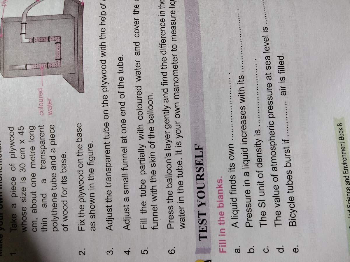 Take a piece of plywood
whose size is 30 cm x 45
cm, about one metre long
thin and
a transparent coloured
polythene tube and a piece water
of wood for its base.
2.
Fix the plywood on the base
as shown in the figure.
3.
Adjust the transparent tube on the plywood with the help of L
4.
Adjust a small funnel at one end of the tube.
5.
Fill the tube partially with coloured water and cover the c
funnel with the skin of the balloon.
Press the balloon's layer gently and find the difference in the
water in the tube. It is your own manometer to measure liqu
6.
TEST YOURSELF
Fill in the blanks.
a.
A liquid finds its own
b.
Pressure in a liquid increases with its
C.
The SI unit of density is
The value of atmospheric pressure at sea level is
air is filled.
е.
Bicycle tubes burst if
dad Science and Environment Book 8
