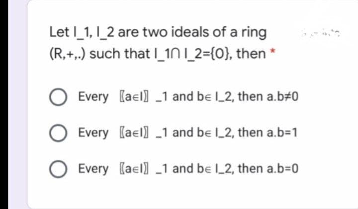 Let I_1, I_2 are two ideals of a ring
(R,+,.) such that _1N I_2={0}, then *
Every (ael] _1 and be L2, then a.b#0
Every (ael) _1 and be _2, then a.b31
O Every [ael] _1 and be l_2, then a.b=0
