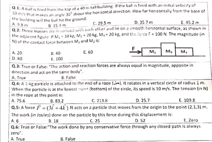 d.1: A ball is fired trom the tep of a 40 m tall building. If the bali is fired with an initial velocity of
10 m/s that makes an angle 30° above the hori2ontal direction, How far horizontally from the base of
the building will the ball hit the ground:
A. 9.8 m
C. 29.5 m
D. 35.7 m
E. 45.2 m
B 15.3 m
Q.2: Three masses are in contact withh euch other and lie an a smooth horzontal surface, as shown in
the adjacent figure if M, = 10 kg, M; = 20 kg, M, = 20 kg, and the force i = 100 N. The magnitude (in
N) of the contact force between M, and M, is:
C. 60
M,
M2
м,
B. 40
E. 100
A. 20
D. 80
Q.3: True or False: "The action and reaction forces are always equal in magnitude, apposite in
direction and act on the same body".
A. True
Q.4: A 1-kg particle is attached to the end of a rope (J),It rotates in a vertical circle of radius 1 m.
When the particte is at the lowest noint (bottom) of the circle, its speed is 10 m/s. The :ension (in N)
in the rope at this point is:
B. False
C. 213.8
Q.5: A force F = (3i + 4k) N acts on a particle that moves from the origin to the point (2,1,3) m.
A. 75.6
B. 83.2
D. 25.7
E. 109.8
The work (in Joules) done on the particle by this force during this displacement is:
C. 25
Q.6: True or False:"The work done by any conservative force through any closed path is always
А. 6
В. 18
D. 52
E. Zero
zero".
A. True
B. False
