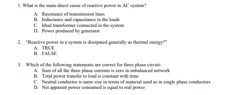 1. What is the main direct cause of reactive power in AC system?
A. Resistance of transmission lines
B. Inductance and capacitance in the loads
C. Ideal transformer connected in the system
D. Power produced by generator
2. "Reactive power in a system is dissipated generally as thermal energy?"
A. TRUE
B. FALSE
3. Which of the following statements are correct for three phase circuit:
A. Sum of all the three phase currents is zero in unbalanced network
B. Total power transfer to load is constant with time
C. Neutral conductor is same size in terms of material used as in single phase conductors
D. Net apparent power consumed is equal to real power

