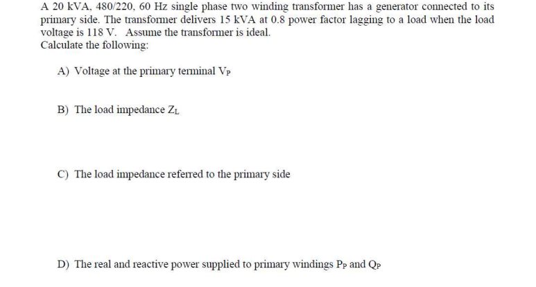 A 20 kVA, 480/220, 60 Hz single phase two winding transformer has a generator connected to its
primary side. The transformer delivers 15 kVA at 0.8 power factor lagging to a load when the load
voltage is 118 V. Assume the transformer is ideal.
Calculate the following:
A) Voltage at the primary terminal Vp
B) The load impedance ZL
C) The load impedance referred to the primary side
D) The real and reactive power supplied to primary windings Pp and QP
