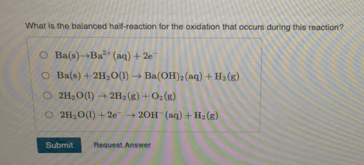 What is the balanced half-reaction for the oxidation that occurs during this reaction?
O Ba(s)→Ba²+ (aq) + 2e
O Ba(s) + 2H₂O(1)→ Ba(OH)2 (aq) + H₂(g)
O 2H₂O(1)→ 2H₂(g) + O2(g)
O 2H₂O(1) + 2e → 2OH(aq) + H₂(g)
Submit
Request Answer