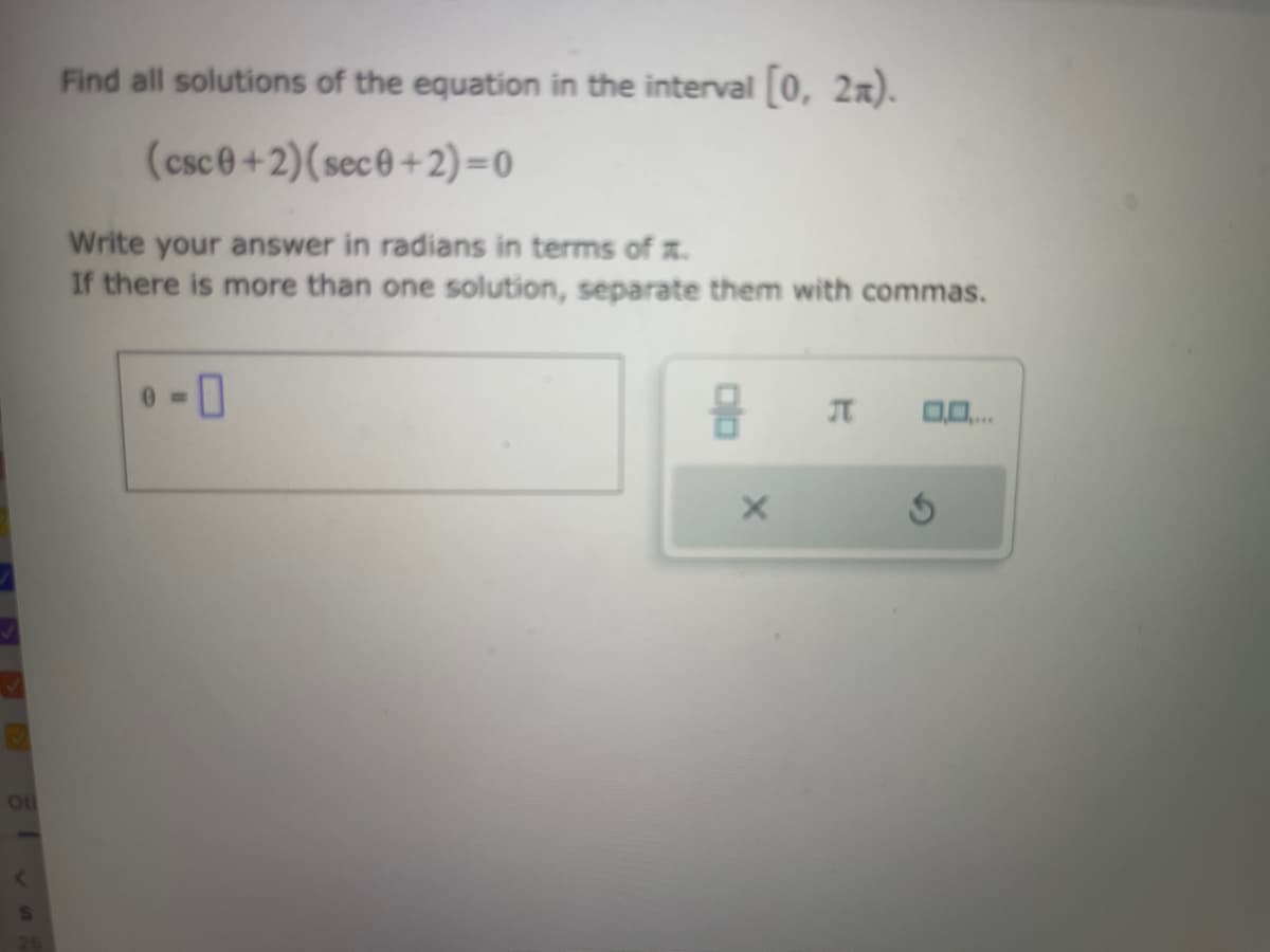 Ot
Find all solutions of the equation in the interval [0, 2).
(csc0+2) (sec0+2)=0
Write your answer in radians in terms of x.
If there is more than one solution, separate them with commas.
0
X
J 0.0....
S