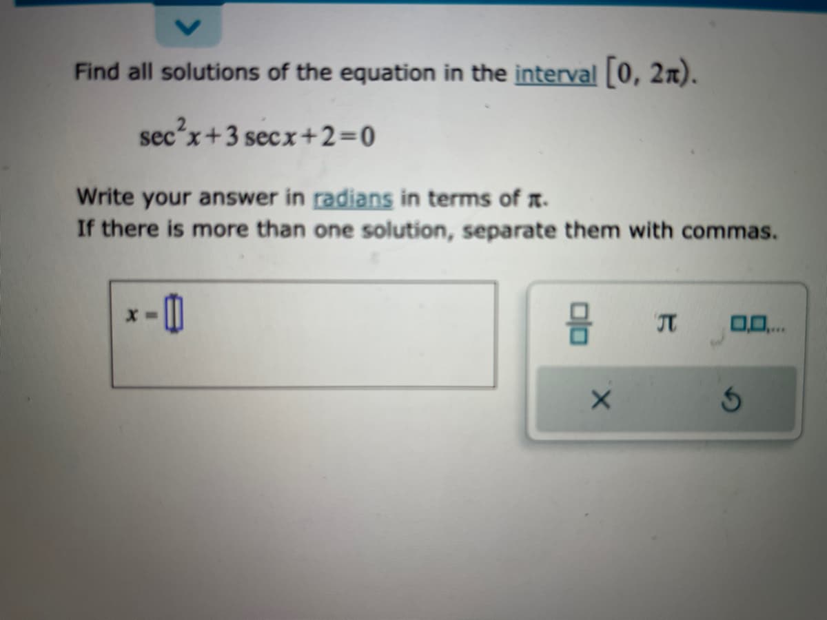 Find all solutions of the equation in the interval [0, 21).
sec²x+3 secx+2=0
Write your answer in radians in terms of .
If there is more than one solution, separate them with commas.
-0
X
JT
0,0,...
S