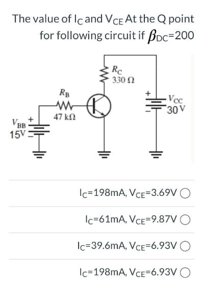 The value of Ic and VCE At the Q point
for following circuit if BDC=200
VBB
15V
+||+
RB
www
47 ΚΩ
Rc
330 Ω
Vcc
30 V
Ic=198mA, VCE=3.69V O
Ic=61mA, VCE=9.87V
Ic=39.6mA, VCE=6.93V
Ic=198mA, VCE=6.93V O