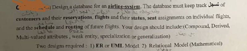 Design a database for an airline-system. The database must keep track Ja of
いこと
customers and their reservations, flights and their status, seat assignments on individual flights,
and the schedule and routing of future flights. Your design should include:(Compound, Derived,
Multi-valued attributes, weak entity, specialization or generalization)
Two designs required: 1) ER or UML Model. 2) Relational Model (Mathematical)
