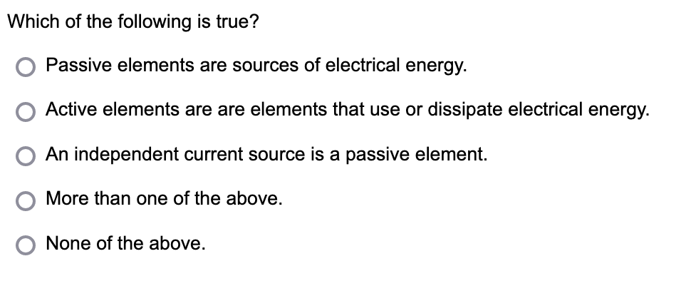 Which of the following is true?
Passive elements are sources of electrical energy.
Active elements are are elements that use or dissipate electrical energy.
An independent current source is a passive element.
More than one of the above.
None of the above.
