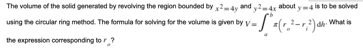 The volume of the solid generated by revolving the region bounded by x2 = 4y and y² = 4x about
y=4
b
using the circular ring method. The formula for solving for the volume is given by v =
[³x (r. ² - √ ² ) dh
-r
a
the expression corresponding to r ?
0
is to be solved
dh. What is