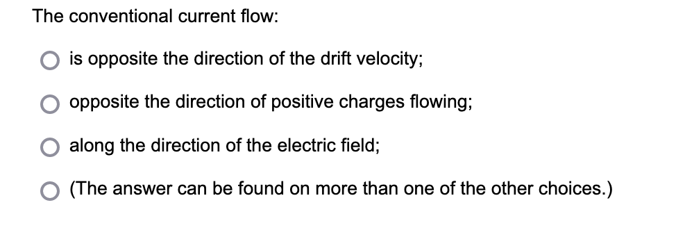 The conventional current flow:
is opposite the direction of the drift velocity;
opposite the direction of positive charges flowing;
along the direction of the electric field;
(The answer can be found on more than one of the other choices.)
