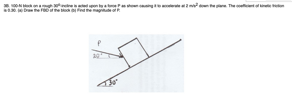 3B. 100-N block on a rough 300-incline is acted upon by a force P as shown causing it to accelerate at 2 m/s2 down the plane. The coefficient of kinetic friction
is 0.30. (a) Draw the FBD of the block (b) Find the magnitude of P.
20°
30
