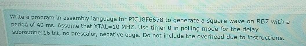 Write a program in assembly language for PIC18F6678 to generate a square wave on RB7 with a
period of 40 ms. Assume that XTAL=10 MHZ. Use timer 0 in polling mode for the delay
subroutine; 16 bit, no prescalor, negative edge. Do not include the overhead due to instructions.
