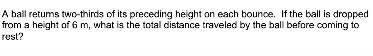A ball returns two-thirds of its preceding height on each bounce. If the ball is dropped
from a height of 6 m, what is the total distance traveled by the ball before coming to
rest?
