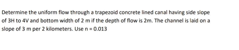 Determine the uniform flow through a trapezoid concrete lined canal having side slope
of 3H to 4V and bottom width of 2 m if the depth of flow is 2m. The channel is laid on a
slope of 3 m per 2 kilometers. Use n = 0.013
