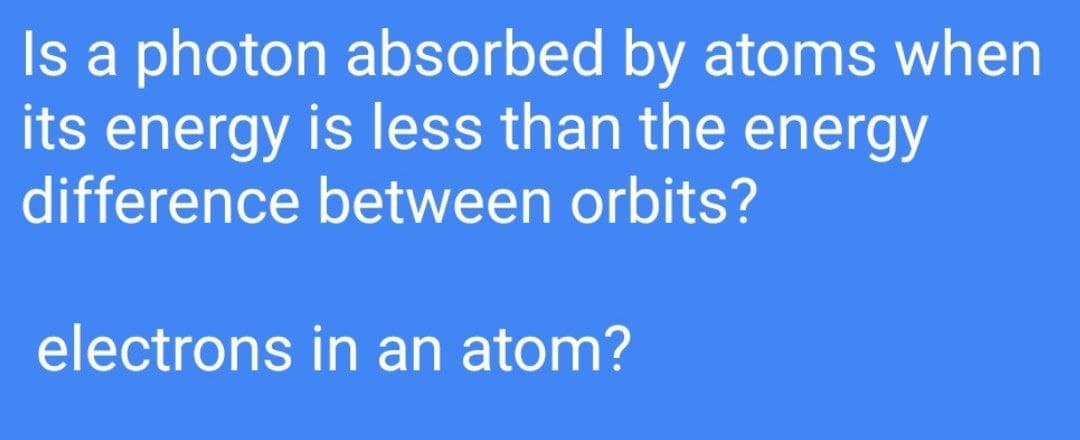 Is a photon absorbed by atoms when
its energy is less than the energy
difference between orbits?
electrons in an atom?
