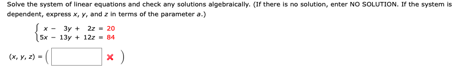 Solve the system of linear equations and check any solutions algebraically. (If there is no solution, enter NO SOLUTION. If the system is
dependent, express x, y, and z in terms of the parameter a.)
Зу +
13y + 12z = 84
X -
2z = 20
5x
(х, у, 2) -
