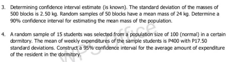 3. Determining confidence interval estimate (is known). The standard deviation of the masses of
500 blocks is 2.50 kg. Random samples of 50 blocks have a mean mass of 24 kg. Determine a
90% confidence interval for estimating the mean mass of the population.
4. Arandom sample of 15 students was selected from a population size of 100 (normal) in a certain
dormitory. The mean of weekly expenditures of the sample students is P400 with P17.50
standard deviations. Construct a 95% confidence interval for the average amount of expenditure
of the resident in the dormitory.
