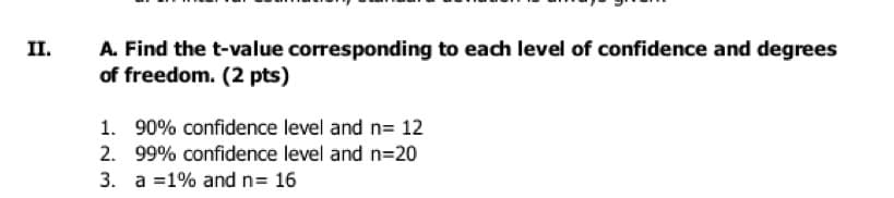 II.
A. Find the t-value corresponding to each level of confidence and degrees
of freedom. (2 pts)
1. 90% confidence level and n= 12
2. 99% confidence level and n=20
3. a =1% and n= 16
