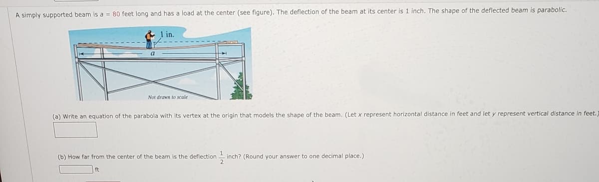 A simply supported beam is a = 80 feet long and has a load at the center (see figure). The deflection of the beam at its center is 1 inch. The shape of the deflected beam is parabolic.
& 1 in.
a
Not drawn to scale
(a) Write an equation of the parabola with its vertex at the origin that models the shape of the beam. (Let x represent horizontal distance in feet and let y represent vertical distance in feet.
(b) How far from the center of the beam is the deflection inch? (Round your answer to one decimal place.)
ft
