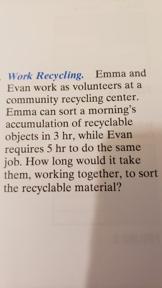 Work Recycling. Emma and
Evan work as volunteers at a
community recycling center.
Emma can sort a morning's
accumulation of recyclable
objects in 3 hr, while Evan
requires 5 hr to do the same
job. How long would it take
them, working together, to sort
the recyclable material?
