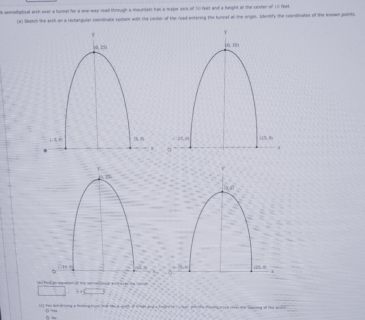 A semielliptical arch over a tunnel for a one-way road through a mountain has a major axis of 50 feet and a height at the center of 10 feet.
(a) Sketch the arch on a rectangular coordinate system with the center of the road entering the tunnel at the origin. Identify the coordinates of the known points.
y
y
0, 25)
k0, 10)
(-5, 0)
(5, 0)
(-25, 0)
(25, 0)
0, 25)
70, 5)
(-10, 0)
(10, 0)
(-25, 0)
(25, 0)
(b) Find an equation of the semielliptical arch over the tunnel.
(c) You are driving a moving truck that has a width of 8 feet and a height of 11 feet. Will the moving truck clear the opening of the arch?
O Yes
O No
