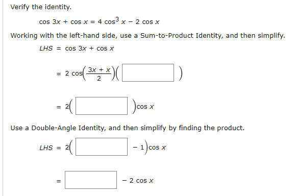 Verify the identity.
cos 3x + cos x = 4 cos3 x - 2 cos x
Working with the left-hand side, use a Sum-to-Product Identity, and then simplify.
LHS = cos 3x + cos x
3x + x
= 2 cos
cos x
Use a Double-Angle Identity, and then simplify by finding the product.
LHS = 2
- 1 )cos x
- 2 cos X
