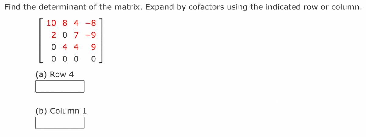 Find the determinant of the matrix. Expand by cofactors using the indicated row or column.
10 8 4 -8
2 0 7 -9
0 4 4
9
0 0 0
(a) Row 4
(b) Column 1
