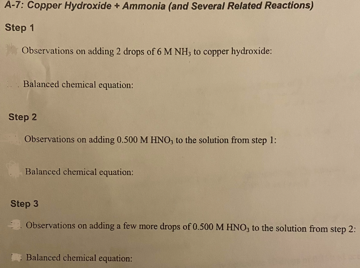 A-7: Copper Hydroxide + Ammonia (and Several Related Reactions)
Step 1
Observations on adding 2 drops of 6 M NH3 to copper hydroxide:
Balanced chemical equation:
Step 2
Observations on adding 0.500 M HNO, to the solution from step 1:
Balanced chemical equation:
Step 3
Observations on adding a few more drops of 0.500 M HNO, to the solution from step 2:
Balanced chemical equation:
