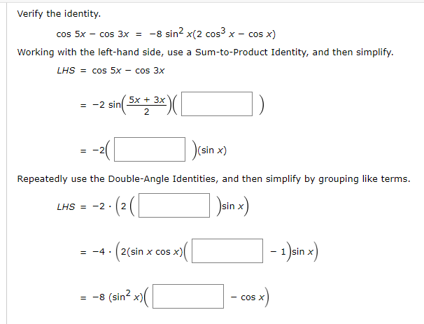 cos 5x - cos 3x =
-8 sin? x(2 cos3 x - cos x)
Working with the left-hand side, use a Sum-to-Product Identity, and then simplify.
LHS = cos 5x - cos 3x
5x + 3x
= -2 sin
D(sin x)
Repeatedly use the Double-Angle Identities, and then simplify by grouping like terms.
LHS
= -2 .
2
Isin x
- Jin x)
= -4 · (2(sin x cos x)
= -8 (sin? x)(
cos X
