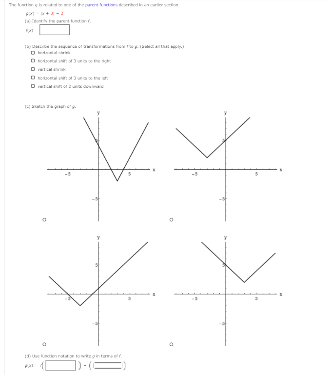 The function g is related to one of the parent functions described in an earlier section.
9(x) = |x + 3| - 2
(a) Identify the parent function r.
(x) =
(b) Describe the sequence of transformations from / to g. (Select all that apply.)
O horizontal shrink
O horizontal shift of 3 units to the right
O vertical shrink
O horizontal shifrt of 3 units to the left
O vertical shift of 2 units downward
(c) Sketch the graph of g.
y
(d) Use function notation to write g in terms of r.
9(x) =
