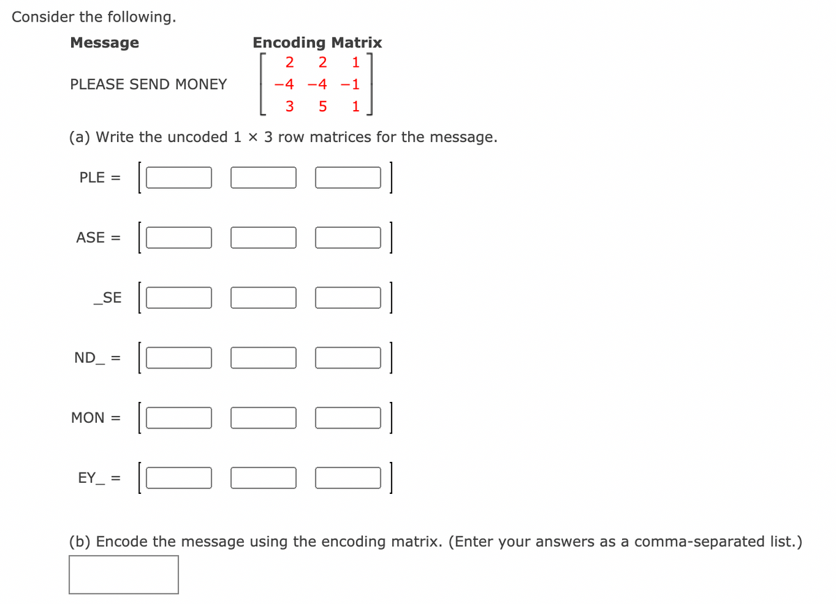Consider the following.
Message
Encoding Matrix
2
1
PLEASE SEND MONEY
-4
-4 -1
1
(a) Write the uncoded 1 × 3 row matrices for the message.
PLE =
ASE =
SE
ND_ =
MON =
EY =
(b) Encode the message using the encoding matrix. (Enter your answers as a comma-separated list.)

