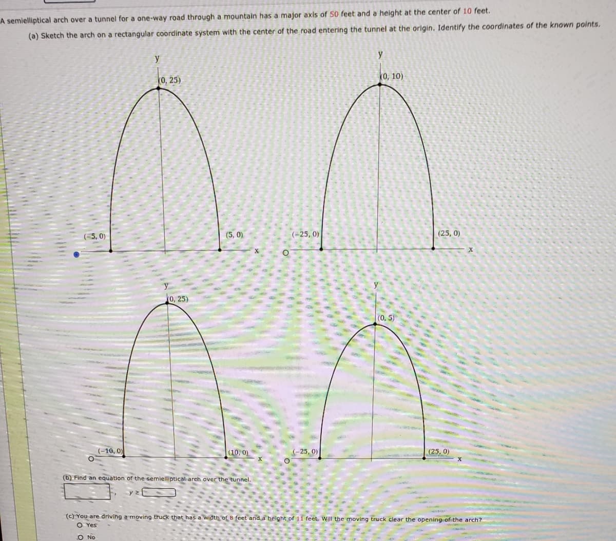 A semielliptical arch over a tunnel for a one-way road through a mountain has a major axis of 50 feet and a height at the center of 10 feet.
(a) Sketch the arch on a rectangular coordinate system with the center of the road entering the tunnel at the origin. Identify the coordinates of the known points.
y
y
0, 25)
(0, 10)
(-5, 0)
(5, 0)
(-25, 0)
(25, 0)
an
0, 25)
(0, 5)
(-10, 0)
(10, 0)
(-25, 0)
(25, 0)
(6) Find an equation of the semielliptical arch over the tunnel.
(c) You are driving a moving truck that has a width of 8 feet and a helght of 11 feet. WIUI the moving truck clear the opening of the arch?
O Yes
O No
