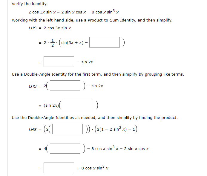 Verify the identity.
2 cos 3x sin x = 2 sin x cos x – 8 cos x sin3 x
Working with the left-hand side, use a Product-to-Sum Identity, and then simplify.
LHS = 2 cos 3x sin x
2. (sin(3x + x) -
- sin 2x
Use a Double-Angle Identity for the first term, and then simplify by grouping like terms.
LHS =
sin 2x
= (sin 2x)(
Use the Double-Angle Identities as needed, and then simplify by finding the product.
|) (21 - 2 sin? x) – 1)
LHS =
8 cos x sin x - 2 sin x cos x
II
