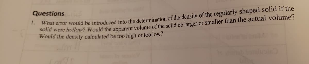 Questions NE
What error would be introduced into the determination of the density of the regularly shaped solid if the
na were hollow? Would the apparent volume of the solid be larger or smaller than the actual volume?
Would the density calculated be too high or too low?
1.
