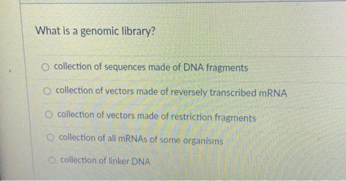 What is a genomic library?
O collection of sequences made of DNA fragments
O collection of vectors made of reversely transcribed mRNA
O collection of vectors made of restriction fragments
O collection of all mRNAs of some organisms
collection of linker DNA
