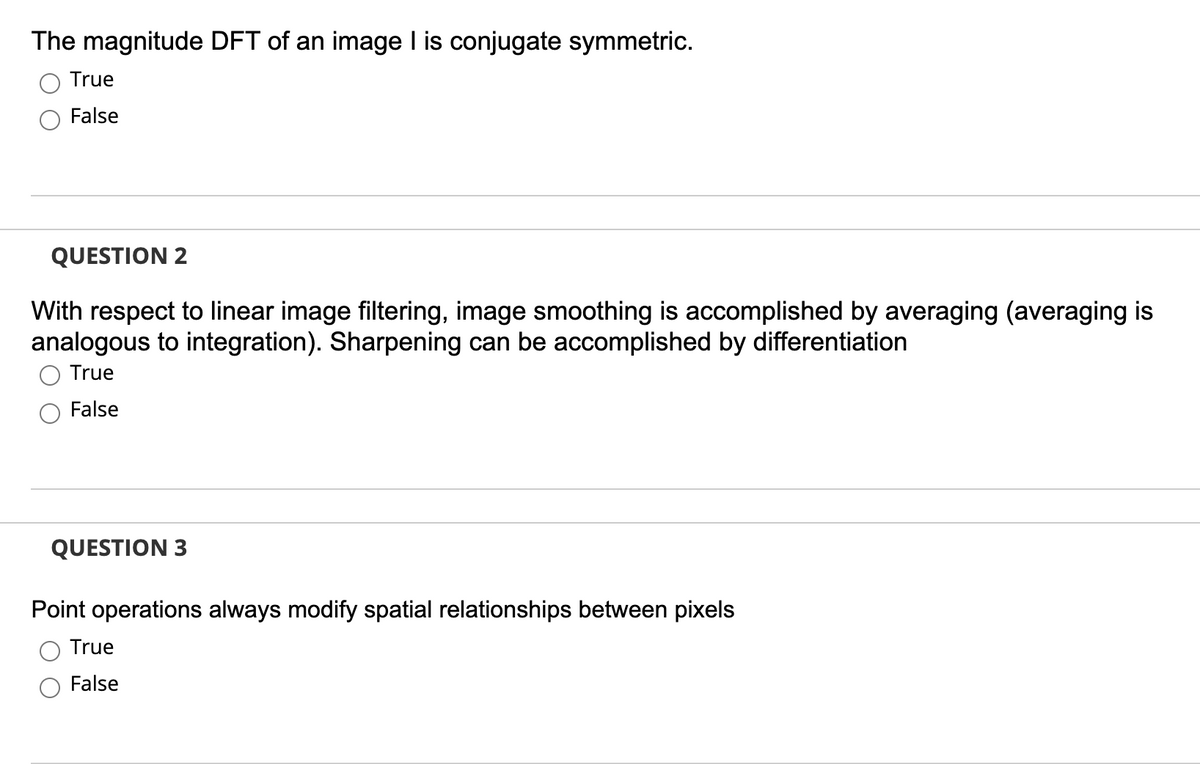 The magnitude DFT of an image I is conjugate symmetric.
True
False
QUESTION 2
With respect to linear image filtering, image smoothing is accomplished by averaging (averaging is
analogous to integration). Sharpening can be accomplished by differentiation
True
False
QUESTION 3
Point operations always modify spatial relationships between pixels
True
False
