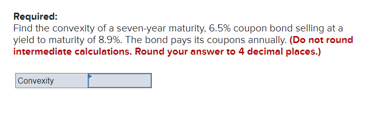 Required:
Find the convexity of a seven-year maturity, 6.5% coupon bond selling at a
yield to maturity of 8.9%. The bond pays its coupons annually. (Do not round
intermediate calculations. Round your answer to 4 decimal places.)
Convexity
