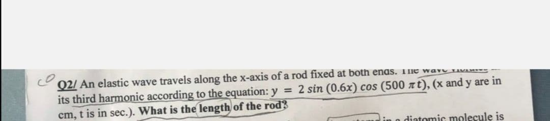 02/ An elastic wave travels along the x-axis ofa rod fixed at both enas. THE wavu LIVw--
its third harmonic according to the equation: y = 2 sin (0.6x) cos (500 at), (x and y are in
cm, t is in sec.). What is the length of the rod?
diatomic molecule is
