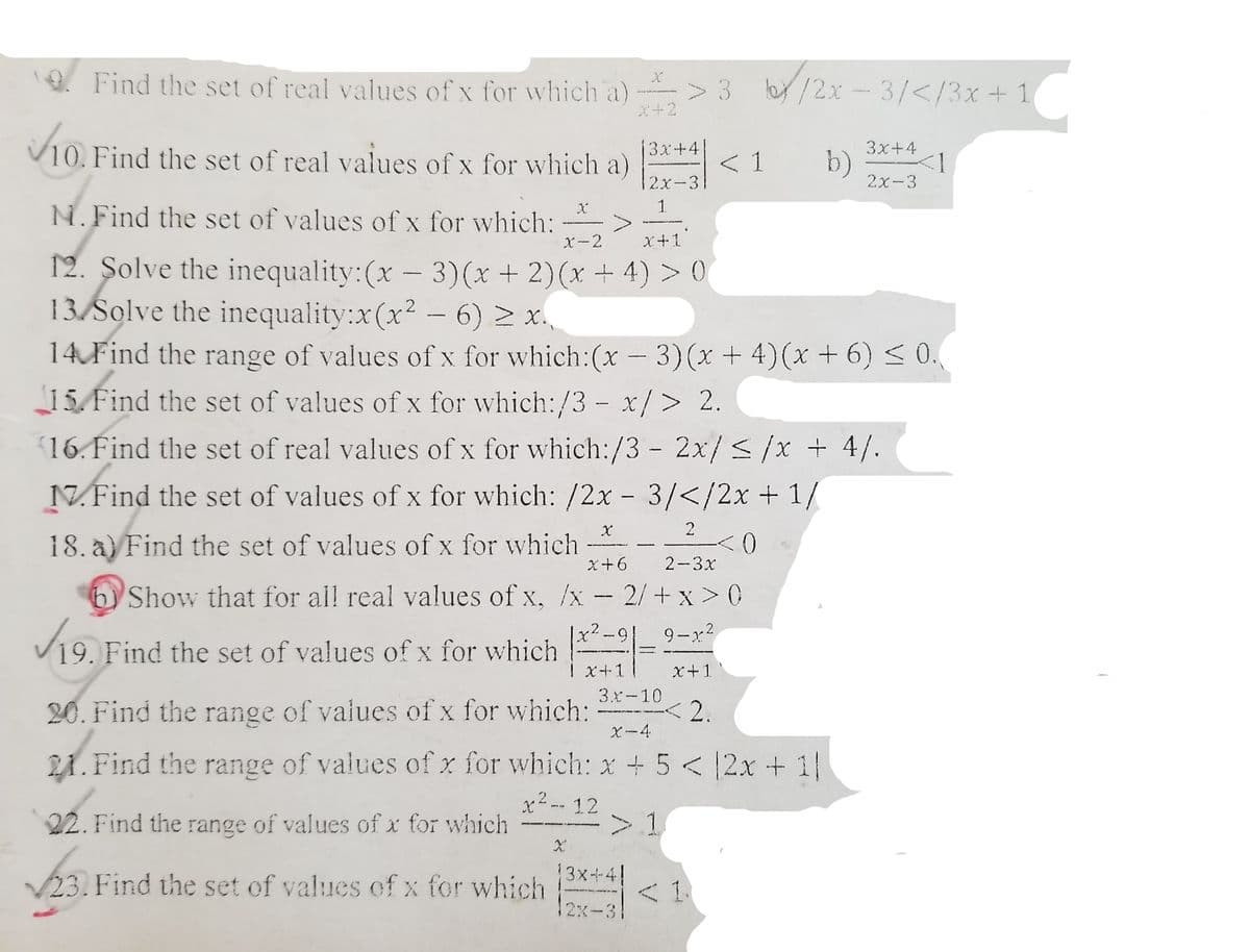 * Find the set of real values of x for which a) > 3 b/2x-3/</3x+ 1
X+2
V10. Find the set of real values of x for which a)
3x+4
3x+4
< 1
b)
2x-3
2x-3
N.Find the set of values of x for which:
X-2
X+1
12. Şolve the inequality:(x-3)(x + 2)(x + 4) > 0
13 Solve the inequality:x(x2 - 6) 2 x.
14 Find the range of values of x for which:(x - 3)(x + 4)(x + 6) < 0.
15 Find the set of values of x for which:/3 - x/> 2.
(16. Find the set of real values of x for which:/3 - 2x/</x + 4/.
N.Find the set of values of x for which: /2x - 3/</2x + 1/
18. a) Find the set of values of x for which
x+6
2-3x
Show that for all real values of x, /x- 2/+ x > 0
x²-9|
V19. Find the set of values of x for which -= 9-x
X+-1
x+1
20. Find the range of values of x for which:
3.と-10
2.
X-4
21. Find the range of values of x for which: x + 5 <2x + 1
22. Find the range of values of x for which
x² -- 12
>1
13x-4!
23. Find the set of values of x for which < 1
12x-31
