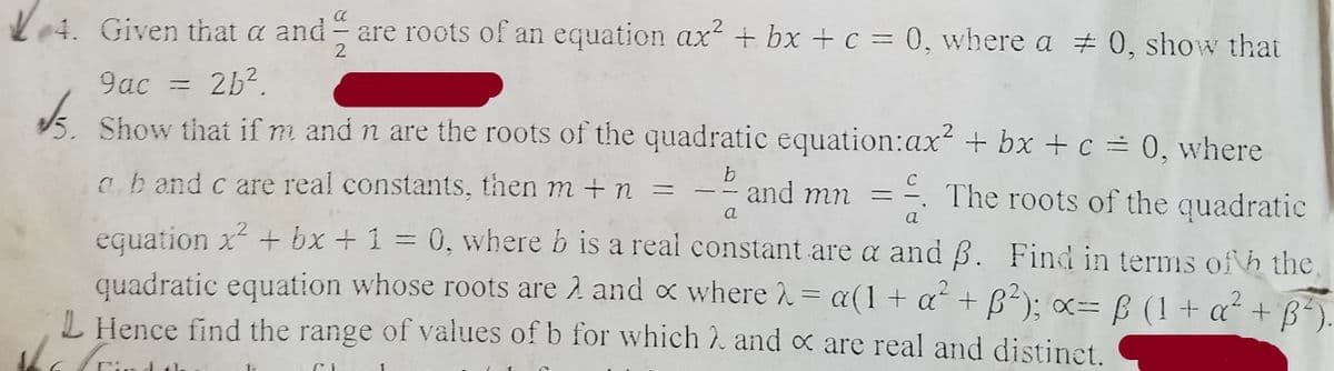 L04. Given that a and are roots of an equation ax + bx +c = 0, where a 0, show that
2
9ac = 2b?.
Show that if m and n are the roots of the quadratic equation:ax² + bx + c = 0, where
cb and c are real constants, then m + n
The roots of the quadratic
and mn =
a
a
equation x + bx +1 = 0, where b is a real constant are a and B. Find in terms of h the,
quadratic equation whose roots are 2 and x where = a(1+ a + B²); x= B (1+ a² + ß).
L Hence find the range of values of b for which 2 and x are real and distinet.
%3D

