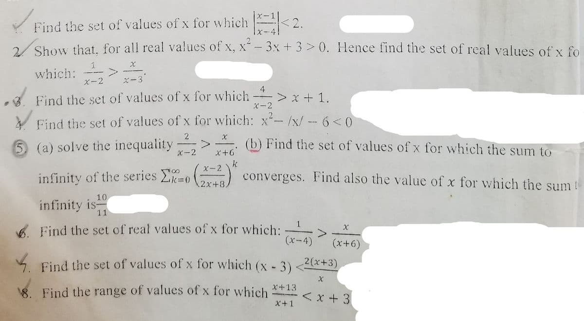 X-1
Y Find the set of values of x for which < 2.
/ Show that. for all real values of x, x- 3x + 3 > 0. Hence find the set of real values of x fo
which:
X-2
ズ-3
4
3. Find the set of values of x for which
-> x + 1.
C-2
2
Find the set of values of x for which: x-/x/ -- 6<0
2
(a) solve the inequality
(b) Find the set of values of x for which the sum to
X-2
X+6
k
X-2
infinity of the series -0
2x+8
converges. Find also the value of x for which the sum t
10
infinity is-
11
6. Find the set of real values of x for which:
(x-4)
(x++)
4.
4 Find the set of values of x for which (x - 3)
2(x+3)
X
x+13
8. Find the range of values of x for which
< x+ 3
X+1
